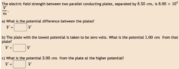 The electric field strength between two parallel conducting plates, separated by 8.50 cm, is 8.00 × 10¹
V
m
a) What is the potential difference between the plates?
V=
V
b) The plate with the lowest potential is taken to be zero volts. What is the potential 1.00 cm from that
plate?
V-
c) What is the potential 3.00 cm from the plate at the higher potential?
V=
V