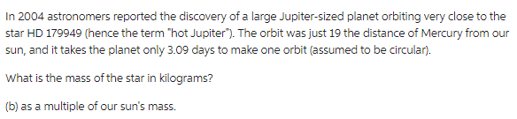 In 2004 astronomers reported the discovery of a large Jupiter-sized planet orbiting very close to the
star HD 179949 (hence the term "hot Jupiter"). The orbit was just 19 the distance of Mercury from our
sun, and it takes the planet only 3.09 days to make one orbit (assumed to be circular).
What is the mass of the star in kilograms?
(b) as a multiple of our sun's mass.