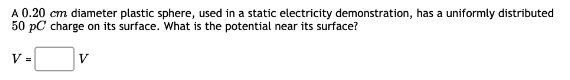 A 0.20 cm diameter plastic sphere, used in a static electricity demonstration, has a uniformly distributed
50 pC charge on its surface. What is the potential near its surface?
V =
V