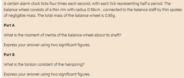 A certain alarm clock ticks four times each second, with each tick representing half a period. The
balance wheel consists of a thin rim with radius 0.58cm, connected to the balance staff by thin spokes
of negligible mass. The total mass of the balance wheel is 0.85g.
Part A
What is the moment of inertia of the balance wheel about its shaft?
Express your answer using two significant figures.
Part B
What is the torsion constant of the hairspring?
Express your answer using two significant figures.