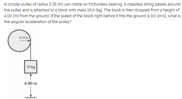 A circular pulley of radius 0.35 [m] can rotate on frictionless bearing. A massless string passes around
the pulley and is attached to a block with mass 10.0 [kg]. The block is then dropped from a height of
4.00 [m] from the ground. If the speed of the block right before it hits the ground is 9.0 [m/s], what is
the angular acceleration of the pulley?
0.35 m
10 kg
4.00 m
