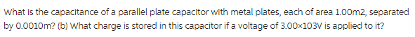 What is the capacitance of a parallel plate capacitor with metal plates, each of area 1.00m2, separated
by 0.0010m? (b) What charge is stored in this capacitor if a voltage of 3.00x103V is applied to it?