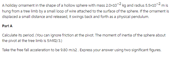 A holiday ornament in the shape of a hollow sphere with mass 20x10-2 kg and radius 5.5x10-² m is
hung from a tree limb by a small loop of wire attached to the surface of the sphere. If the ornament is
displaced a small distance and released, it swings back and forth as a physical pendulum.
Part A
Calculate its period. (You can ignore friction at the pivot. The moment of inertia of the sphere about
the pivot at the tree limb is 5MR2/3.)
Take the free fall acceleration to be 9.80 m/s2. Express your answer using two significant figures.