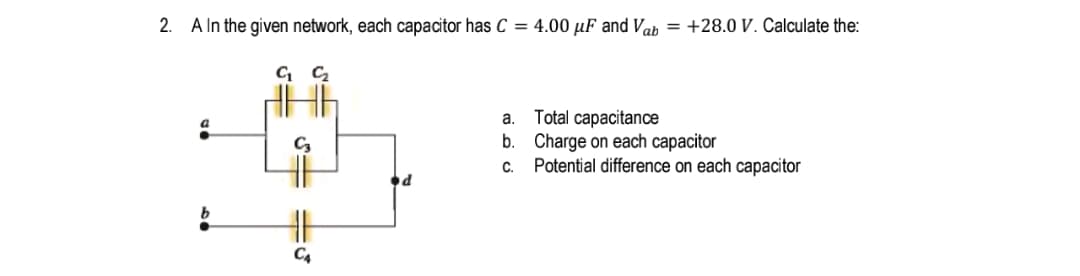 2. A In the given network, each capacitor has C = 4.00 µF and Vab = +28.0 V. Calculate the:
a. Total capacitance
b. Charge on each capacitor
Potential difference on each capacitor
C.
