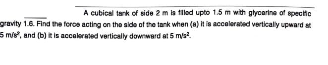 A cubical tank of side 2 m is filled upto 1.5 m with glycerine of specific
gravity 1.6. Find the force acting on the side of the tank when (a) it is accelerated vertically upward at
5 m/s², and (b) it is accelerated vertically downward at 5 m/s?.
