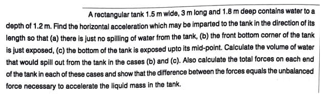 A rectangular tank 1.5 m wide, 3 m long and 1.8 m deep contains water to a
depth of 1.2 m. Find the horizontal acceleration which may be imparted to the tank in the direction of its
length so that (a) there is just no spilling of water from the tank, (b) the front bottom corner of the tank
is just exposed, (c) the bottom of the tank is exposed upto its mid-point. Calculate the volume of water
that would spill out from the tank in the cases (b) and (c). Also calculate the total forces on each end
of the tank in each of these cases and show that the difference between the forces equals the unbalanced
force necessary to accelerate the liquid mass in the tank.
