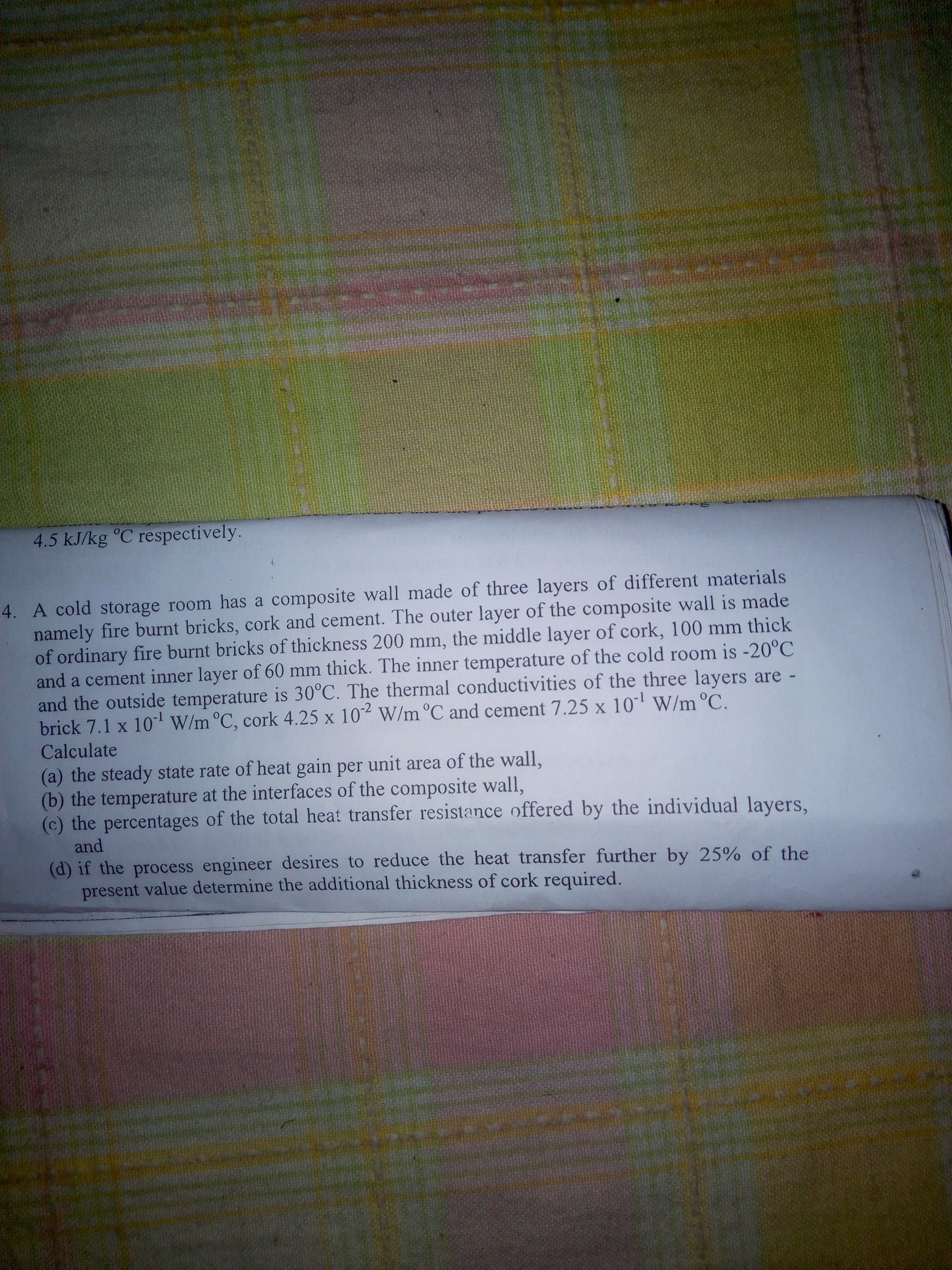 4. A cold storage room has a composite wall made of three layers of different materials
namely fire burnt bricks, cork and cement. The outer layer of the composite wall is made
of ordinary fire burnt bricks of thickness 200 mm, the middle layer of cork, 100 mm thick
and a cement inner layer of 60 mm thick. The inner temperature of the cold room is -20°C
and the outside temperature is 30°C. The thermal conductivities of the three layers are -
brick 7.1 x 10' W/m °C, cork 4.25 x 10 W/m °C and cement 7.25 x 10 W/m °C.
Calçulate
X
(a) the steady state rate of heat gain per unit area of the wall,
(b) the temperature at the interfaces of the composite wall,
(c) the percentages of the total heat transfer resistance offered by the individual layers,

