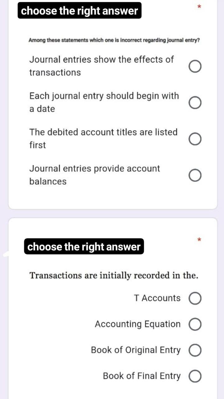 choose the right answer
Among these statements which one is incorrect regarding journal entry?
Journal entries show the effects of
transactions
Each journal entry should begin with
a date
The debited account titles are listed
first
Journal entries provide account
balances
choose the right answer
Transactions are initially recorded in the.
TAccounts O
Accounting Equation
Book of Original Entry O
Book of Final Entry O
