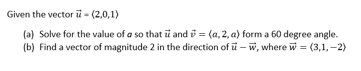 Given the vector ū = (2,0,1)
(a) Solve for the value of a so that ỉ and i = (a, 2, a) form a 60 degree angle.
(b) Find a vector of magnitude 2 in the direction of u – w, where w = (3,1, – 2)

