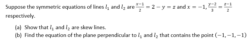x-1
y-2
z-1
Suppose the symmetric equations of lines l and l, are
= 2 – y = z and x = -1,
2
3
2
respectively.
(a) Show that 4 and l2 are skew lines.
(b) Find the equation of the plane perpendicular to l and l, that contains the point (-1, –1, –1)

