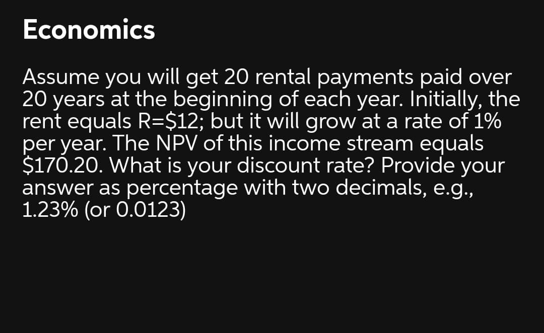 Economics
Assume will get 20 rental payments paid over
20 years at the beginning of each year. Initially, the
rent equals R=$12; but it will grow at a rate of 1%
per year. The NPV of this income stream equals
$170.20. What is your discount rate? Provide your
answer as percentage with two decimals, e.g.,
1.23% (or 0.0123)
you
