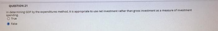 QUESTION 21
In determining GDP by the expenditures method, it is appropriate to use net investment rather than gross investment as a measure of investment
spending.
O True
O False
