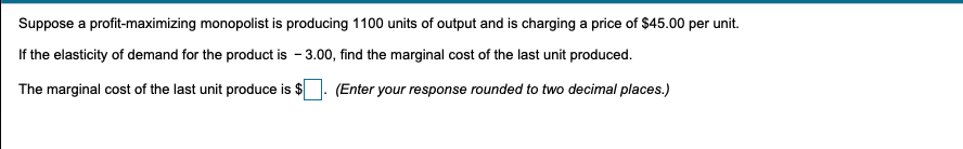 Suppose a profit-maximizing monopolist is producing 1100 units of output and is charging a price of $45.00 per unit.
If the elasticity of demand for the product is - 3.00, find the marginal cost of the last unit produced.
The marginal cost of the last unit produce is $
(Enter your response rounded to two decimal places.)
