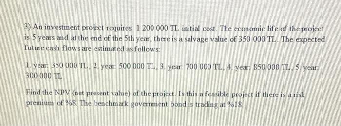 3) An investment project requires 1 200 000 TL initial cost. The economic life of the project
is 5 years and at the end of the 5th year, there is a salvage value of 350 000 TL. The expected
future cash flows are estimated as follows:
1. year 350 000 TL, 2. year: 500 000 TL, 3. year 700 000 TL, 4. year 850 000 TL,5 year
300 000 TL
Find the NPV (net present value) of the project. Is this a feasible project if there is a risk
premium of %8. The benchmark government bond is trading at %18.

