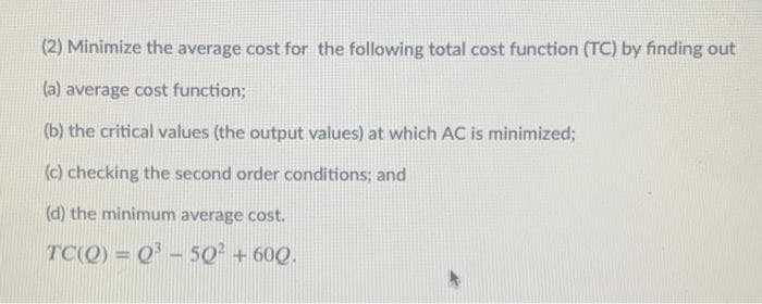 (2) Minimize the average cost for the following total cost function (TC) by finding out
(a) average cost function;
(b) the critical values (the output values) at which AC is minimized;
(c) checking the second order conditions; and
(d) the minimum average cost.
TC(Q) = Q' - 50² + 60Q.
