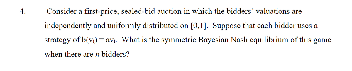 4.
Consider a first-price, sealed-bid auction in which the bidders’ valuations are
independently and uniformly distributed on [0,1]. Suppose that each bidder uses a
strategy of b(vi) = avi. What is the symmetric Bayesian Nash equilibrium of this game
when there are n bidders?
