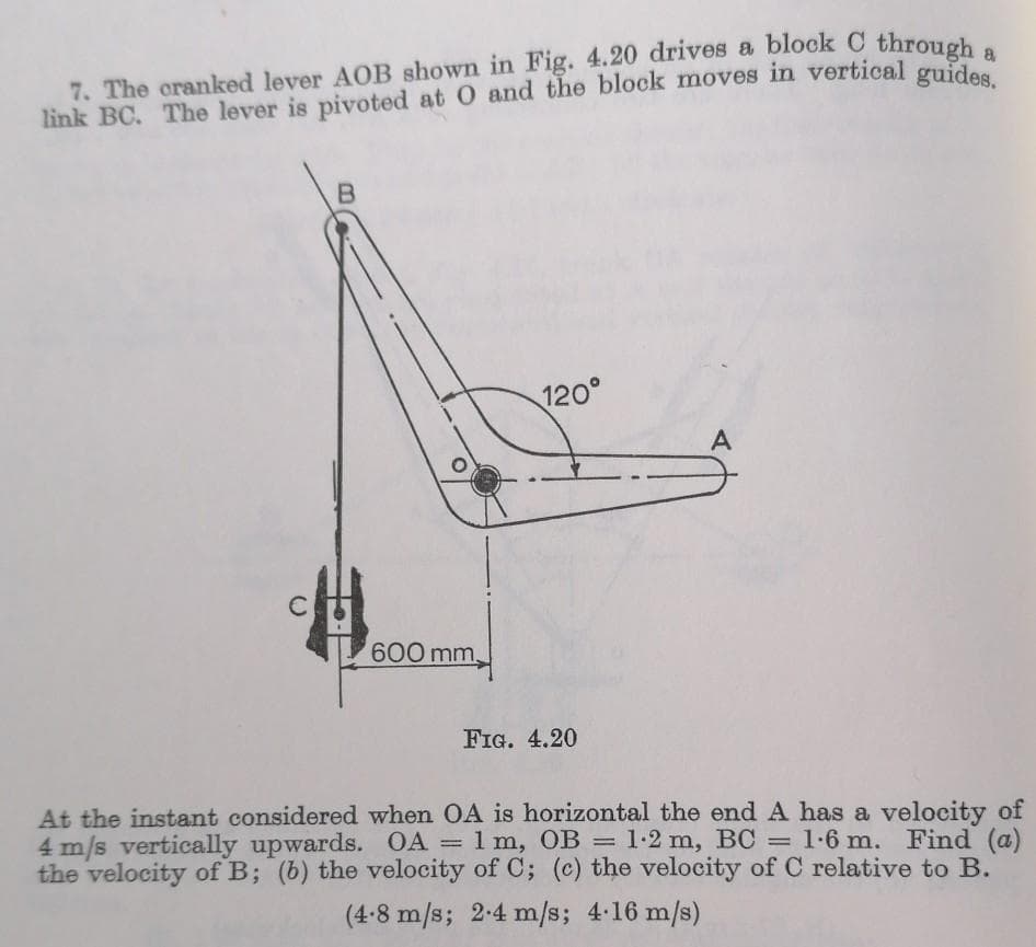 7. The cranked lever AOB shown in Fig. 4.20 drives a block C throuch
link BC. The lever is pivoted at O and the block moves in vertical guda
120°
A
600 mm,
FIG. 4.20
At the instant considered when OA is horizontal the end A has a velocity of
4 m/s vertically upwards. OA = 1 m, OB = 1-2 m, BC = 1-6 m. Find (a)
the velocity of B; (b) the velocity of C; (c) the velocity of C relative to B.
|3|
%3D
(4-8 m/s; 2-4 m/s; 4 16 m/s)
