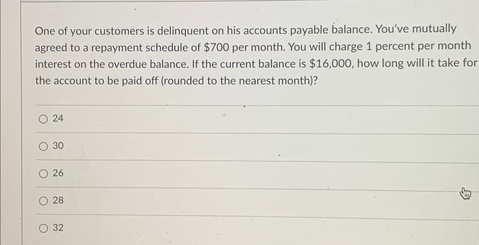 One of your customers is delinquent on his accounts payable balance. You've mutually
agreed to a repayment schedule of $700 per month. You will charge 1 percent per month
interest on the overdue balance. If the current balance is $16,000, how long will it take for
the account to be paid off (rounded to the nearest month)?
24
O 30
26
28
32
