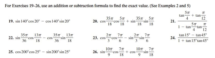 For Exercises 19–26, use an addition or subtraction formula to find the exact value. (See Examples 2 and 5)
5T
tan
4
+ tan
35л
20. cos-
357. 5T
+ sin
18
12
19. sin 140°cos 20° – cos 140°sin 20°
-sin
18
COS
21.
18
18
5T
1
- tan
tan
4
12
tan 15° – tan45°
35л
22. sin-
cos
36
137
35т . 13т
sin-
23. сos
sin-
24.
1 + tan 15° tan 45°
sin
COS
3
6.
cos
18
36
18
10T
26. sin-
10л . 7т
sin
9.
25. cos 200°cos 25° - sin 200° sin 25°
+ cos
COS
18
18
