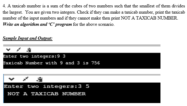 4. A taxicab number is a sum of the cubes of two numbers such that the smallest of them divides
the largest. You are given two integers. Check if they can make a taxicab number, print the taxicab
number of the input numbers and if they cannot make then print NOT A TAXICAB NUMBER.
Write an algorithm and 'C' program for the above scenario.
Sample Input and Output:
Enter two integers:9 3
Taxicab Number with 9 and 3 is 756
Enter two integers:3 5
NOT A TAXICAB NUMBER
