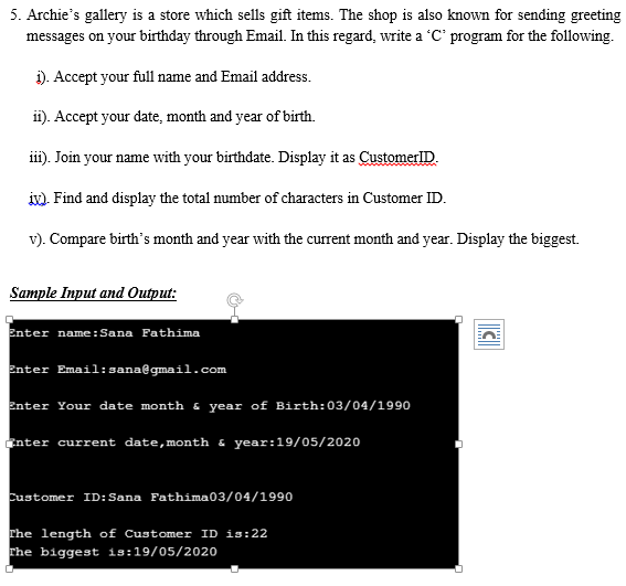5. Archie's gallery is a store which sells gift items. The shop is also known for sending greeting
messages on your birthday through Email. In this regard, write a 'C' program for the following.
i). Accept your full name and Email address.
i). Accept your date, month and year of birth.
ii). Join your name with your birthdate. Display it as CustomerlID.
iv). Find and display the total number of characters in Customer ID.
v). Compare birth's month and year with the current month and year. Display the biggest.
Sample Input and Output:
Enter name:Sana Fathima
Enter Email:sana@gmail.com
Enter Your date month & year of Birth:03/04/1990
knter current date,month & year:19/05/2020
customer ID:Sana Fathima03/04/1990
The length of Customer ID is:22
rhe biggest is:19/05/2020
