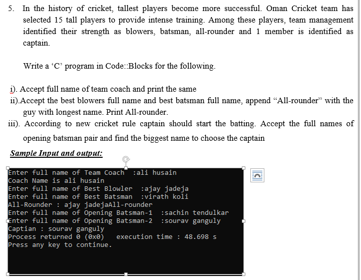 5. In the history of cricket, tallest players become more successful. Oman Cricket team has
selected 15 tall players to provide intense training. Among these players, team management
identified their strength as blowers, batsman, all-rounder and 1 member is identified as
captain.
Write a C' program in Code:Blocks for the following.
i). Accept full name of team coach and print the same
i1).Accept the best blowers full name and best batsman full name, append “All-rounder" with the
guy with longest name. Print All-rounder.
iii). According to new cricket rule captain should start the batting. Accept the full names of
opening batsman pair and find the biggest name to choose the captain
Sample Input and output:
Enter full name of Team Coach :ali husain
Coach Name is ali husain
Enter full name of Best Blowler :ajay jadeja
Enter full name of Best Batsman :virath koli
All-Rounder : ajay jadejaAll-rounder
Enter full name of Opening Batsman-1
Enter full name of Opening Batsman-2
Captian : sourav ganguly
Process returned e (ex®)
Press any key to continue.
:sachin tendulkar
:sourav ganguly
execution time : 48.698 s
