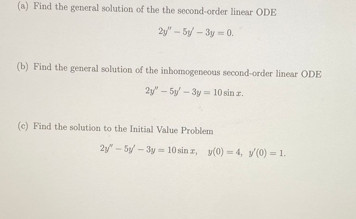 (a) Find the general solution of the the second-order linear ODE
2y" - 5y3y = 0.
(b) Find the general solution of the inhomogeneous second-order linear ODE
2y" - 5y' - 3y = 10 sin x.
(c) Find the solution to the Initial Value Problem
2y" - 5y' - 3y = 10 sin x, y(0) = 4, y'(0) = 1.
-