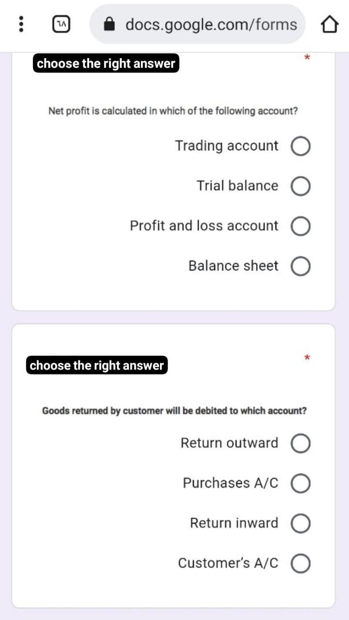 docs.google.com/forms
choose the right answer
Net profit is calculated in which of the following account?
Trading account O
Trial balance
Profit and loss account C
Balance sheet
choose the right answer
Goods returned by customer will be debited to which account?
Return outward
Purchases A/C O
Return inward
Customer's A/c O
