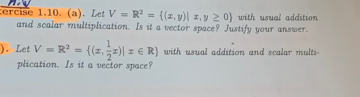 cercise 1.10. (a). Let V = R² = {(x,y)| x, y > 0} with usual addition
and scalar multiplication. Is it a vector space? Justify your answer.
%3D
). Let V = R2 .
plication. Is it a vector space?
{(x, T)| x E R} with usual addition and scalar multi-
