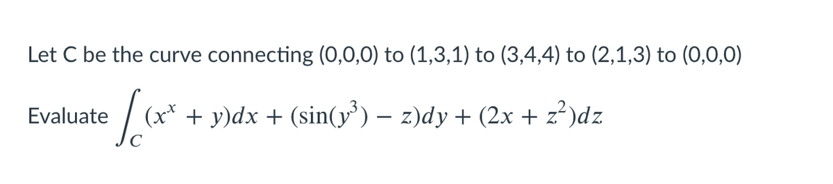 Let C be the curve connecting (0,0,0) to (1,3,1) to (3,4,4) to (2,1,3) to (0,0,0)
Evaluate
(x* + y)dx + (sin(y') – z)dy + (2x + z?)dz
