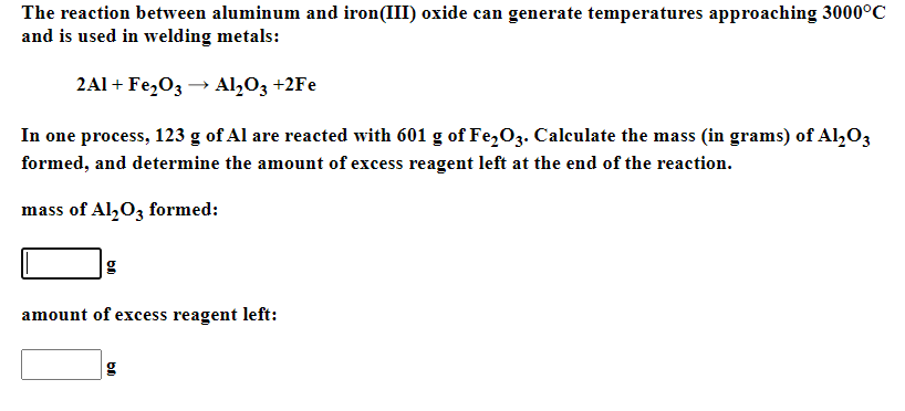 The reaction between aluminum and iron(III) oxide can generate temperatures approaching 3000°C
and is used in welding metals:
2Al + Fe,03 → Al,O3 +2Fe
In one process, 123 g of Al are reacted with 601 g of Fe,03. Calculate the mass (in grams) of Al,O3
formed, and determine the amount of excess reagent left at the end of the reaction.
mass of Al,O3 formed:
amount of excess reagent left:
