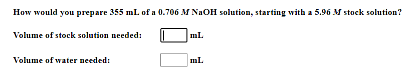 How would you prepare 355 mL of a 0.706 M NaOH solution, starting with a 5.96 M stock solution?
Volume of stock solution needed:
mL
Volume of water needed:
mL
