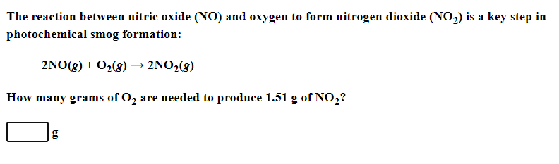 The reaction between nitric oxide (NO) and oxygen to form nitrogen dioxide (NO,) is a key step in
photochemical smog formation:
2NO (g) + 0,(g)2ΝO, (g)
How many grams of O, are needed to produce 1.51 g of NO,?
