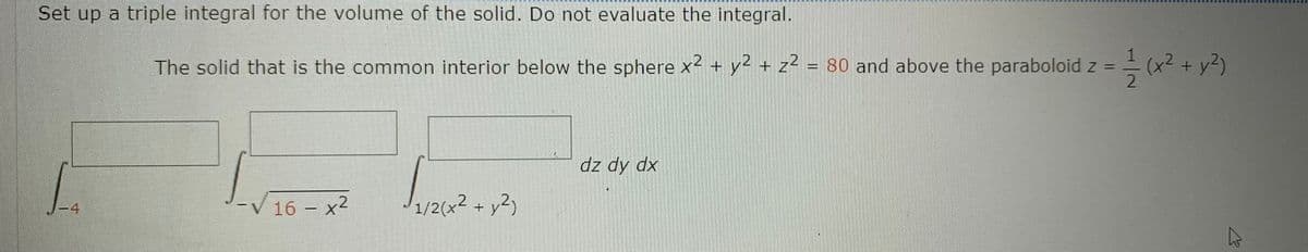 Set up a triple integral for the volume of the solid. Do not evaluate the integral.
The solid that is the common interior below the sphere x2 + y2 + z? = 80 and above the paraboloid z = = (x2 + y2)
%3D
dz dy dx
16 - x2
1/2(x2 + y2)
-4
