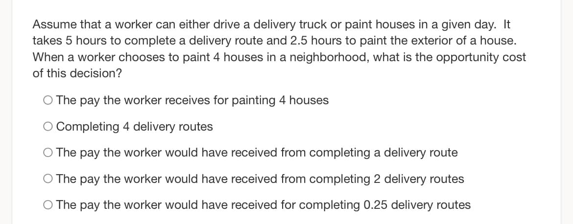 Assume that a worker can either drive a delivery truck or paint houses in a given day. It
takes 5 hours to complete a delivery route and 2.5 hours to paint the exterior of a house.
When a worker chooses to paint 4 houses in a neighborhood, what is the opportunity cost
of this decision?
O The pay the worker receives for painting 4 houses
O Completing 4 delivery routes
O The pay the worker would have received from completing a delivery route
O The pay the worker would have received from completing 2 delivery routes
O The pay the worker would have received for completing 0.25 delivery routes