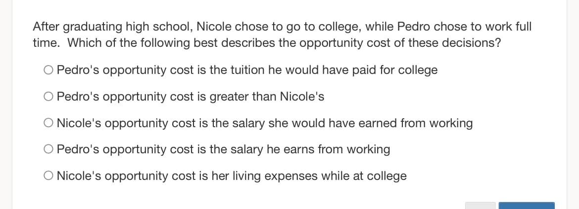After graduating high school, Nicole chose to go to college, while Pedro chose to work full
time. Which of the following best describes the opportunity cost of these decisions?
O Pedro's opportunity cost is the tuition he would have paid for college
O Pedro's opportunity cost is greater than Nicole's
O Nicole's opportunity cost is the salary she would have earned from working
O Pedro's opportunity cost is the salary he earns from working
O Nicole's opportunity cost is her living expenses while at college