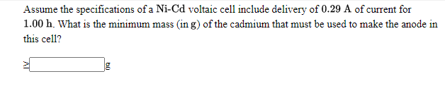 Assume the specifications of a Ni-Cd voltaic cell include delivery of 0.29 A of current for
1.00 h. What is the minimum mass (in g) of the cadmium that must be used to make the anode in
this cell?
