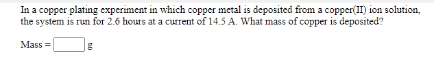 In a copper plating experiment in which copper metal is deposited from a copper(II) ion solution,
the system is run for 2.6 hours at a current of 14.5 A. What mass of copper is deposited?
Mass =
