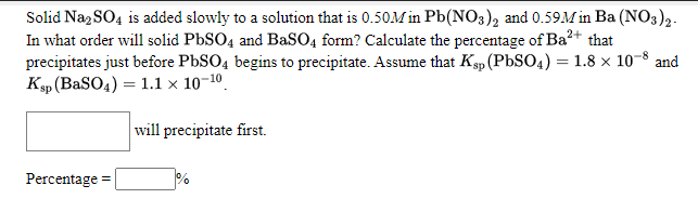 Solid Naz SO4 is added slowly to a solution that is 0.50M in Pb(NO3), and 0.59M in Ba (NO3),.
In what order will solid PbSO4 and BaSO4 form? Calculate the percentage of Ba?+ that
precipitates just before PBSO4 begins to precipitate. Assume that Kp (PbSO4) = 1.8 x 10-8 and
Ksp (BaSO4) = 1.1 × 10-10.
will precipitate first.
Percentage
%
