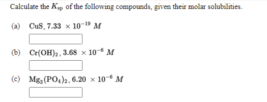 Calculate the Kp of the following compounds, given their molar solubilities.
(a) CuS, 7.33 × 10-19 M
(b) Cr(OH)2, 3.68 × 10-6 M
(c) Mg3 (PO4)2, 6.20 × 10-6 M
