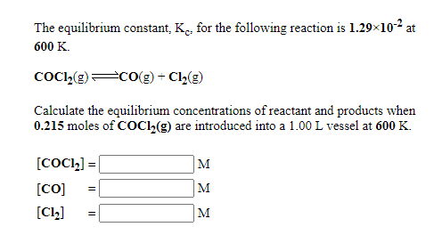 The equilibrium constant, K., for the following reaction is 1.29×10-2
at
600 K.
COCI,(g)CO(g) + Cl(g)
Calculate the equilibrium concentrations of reactant and products when
0.215 moles of COC2(g) are introduced into a 1.00 L vessel at 600 K.
[COCI,] =
M
[CO]
M
[C2]
M
