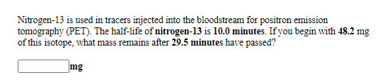 Nitrogen-13 is used in tracers injected into the bloodstream for positron emission
tomography (PET). The half-life of nitrogen-13 is 10.0 minutes. If you begin with 48.2 mg
of this isotope, what mass remains after 29.5 minutes have passed?
mg
