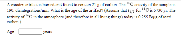 A wooden artifact is burned and found to contain 21 g of carbon. The 14C activity of the sample is
190. disintegrations/min. What is the age of the artifact? (Assume that t/2 for 14C is 5730 yr. The
activity of "C in the atmosphere (and therefore in all living things) today is 0.255 Bq/g of total
carbon.)
Age =
years
