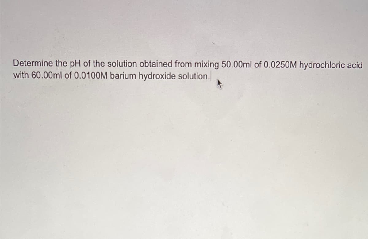Determine the pH of the solution obtained from mixing 50.00ml of 0.0250M hydrochloric acid
with 60.00ml of 0.0100M barium hydroxide solution.
