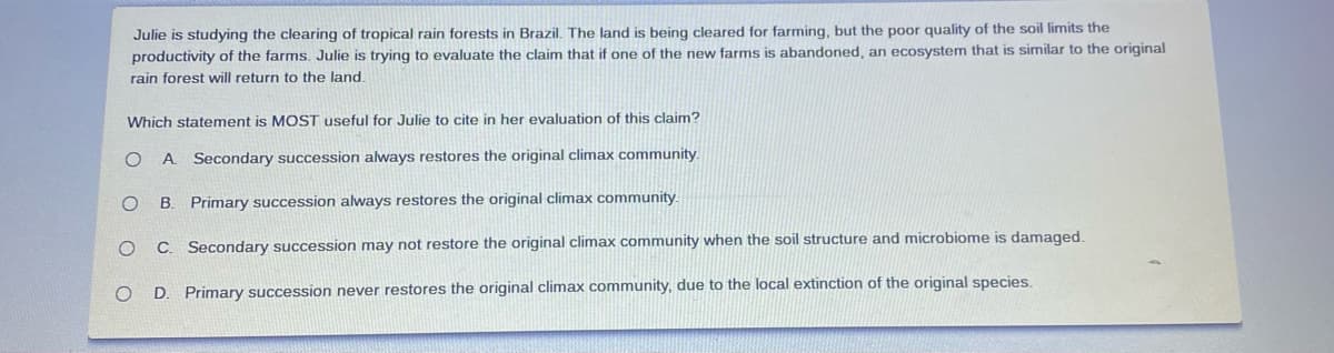 Julie is studying the clearing of tropical rain forests in Brazil. The land is being cleared for farming, but the poor quality of the soil limits the
productivity of the farms. Julie is trying to evaluate the claim that if one of the new farms is abandoned, an ecosystem that is similar to the original
rain forest will return to the land.
Which statement is MOST useful for Julie to cite in her evaluation of this claim?
A Secondary succession always restores the original climax community.
Primary succession always restores the original climax community.
C. Secondary succession may not restore the original climax community when the soil structure and microbiome is damaged.
D. Primary succession never restores the original climax community, due to the local extinction of the original species.
