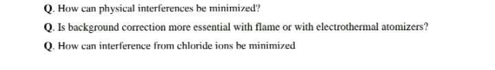 Q. How can physical interferences be minimized?
Q. Is background correction more essential with flame or with electrothermal atomizers?
Q. How can interference from chloride ions be minimized
