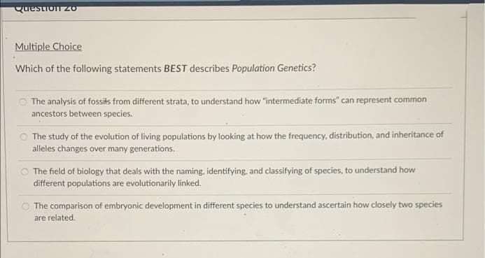 Question zo
Multiple Choice
Which of the following statements BEST describes Population Genetics?
The analysis of fossits from different strata, to understand how "intermediate forms" can represent common
ancestors between species.
The study of the evolution of living populations by looking at how the frequency, distribution, and inheritance of
alleles changes over many generations.
The field of biology that deals with the naming, identifying, and classifying of species, to understand how
different populations are evolutionarily linked.
The comparison of embryonic development in different species to understand ascertain how closely two species
are related.
