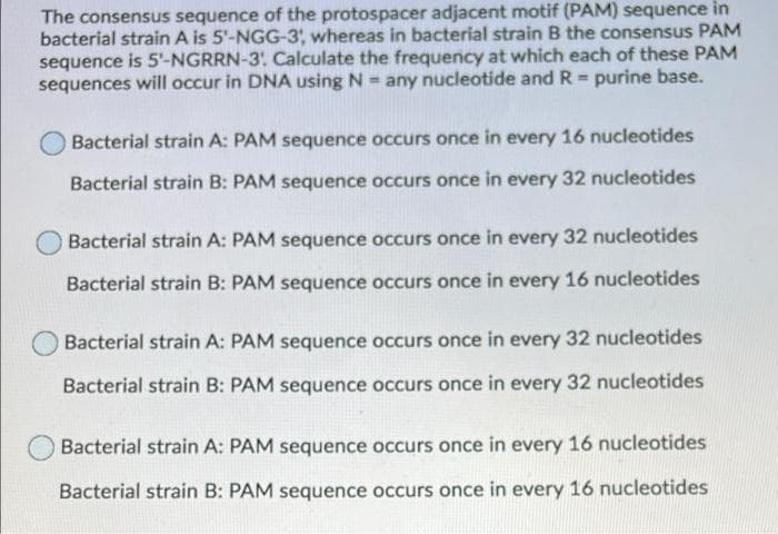 The consensus sequence of the protospacer adjacent motif (PAM) sequence in
bacterial strain A is 5'-NGG-3, whereas in bacterial strain B the consensus PAM
sequence is 5'-NGRRN-3: Calculate the frequency at which each of these PAM
sequences will occur in DNA using N = any nucleotide and R = purine base.
Bacterial strain A: PAM sequence occurs once in every 16 nucleotides
Bacterial strain B: PAM sequence occurs once in every 32 nucleotides
Bacterial strain A: PAM sequence occurs once in every 32 nucleotides
Bacterial strain B: PAM sequence occurs once in every 16 nucleotides
Bacterial strain A: PAM sequence occurs once in every 32 nucleotides
Bacterial strain B: PAM sequence occurs once in every 32 nucleotides
Bacterial strain A: PAM sequence occurs once in every 16 nucleotides
Bacterial strain B: PAM sequence occurs once in every 16 nucleotides
