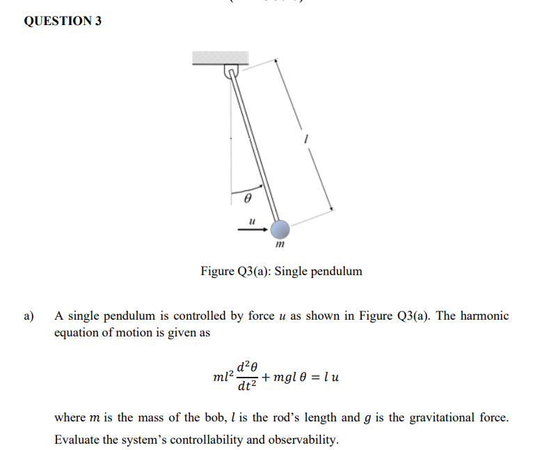 QUESTION 3
Figure Q3(a): Single pendulum
а)
A single pendulum is controlled by force u as shown in Figure Q3(a). The harmonic
equation of motion is given as
, d²0
dt2
ml -
+ mgl 0 = l u
where m is the mass of the bob, l is the rod's length and g is the gravitational force.
Evaluate the system's controllability and observability.
