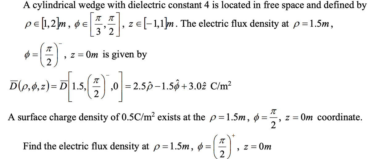 A cylindrical wedge with dielectric constant 4 is located in free space and defined by
pe[1,2]m, ø e , ze[-1,1]m. The electric flux density at p=1.5m,
Z E
3'2
Om is given by
= Z
D(p,4,z)= D 1.5,
,0 = 2.5p–1.5ộ+3.02 C/m²
2
A surface charge density of 0.5C/m² exists at the p=1.5m, ø
2
Om coordinate.
IT
Find the electric flux density at p=1.5m, ø:
2
- Om
= Z
